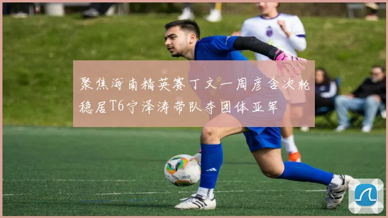 聚焦海南精英赛丁文一周彦含次轮稳居T6宁泽涛带队夺团体亚军