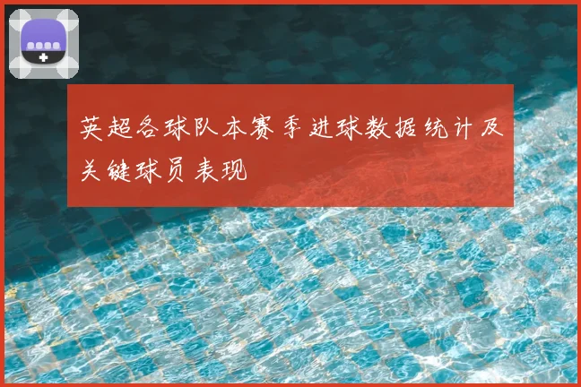 英超各球队本赛季进球数据统计及关键球员表现
