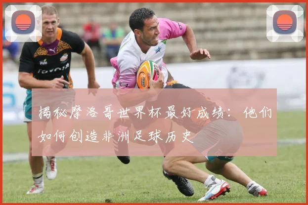 揭秘摩洛哥世界杯最好成绩:他们如何创造非洲足球历史