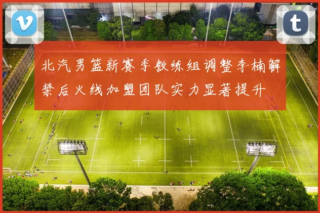 北汽男篮新赛季教练组调整李楠解禁后火线加盟团队实力显著提升